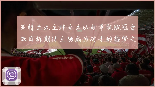 亚特兰大主帅全力以赴争取欧冠晋级目标期待主场成为对手的噩梦之地