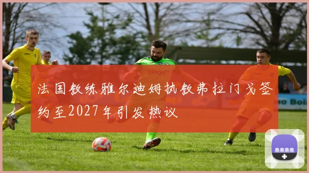 法国教练雅尔迪姆执教弗拉门戈签约至2027年引发热议