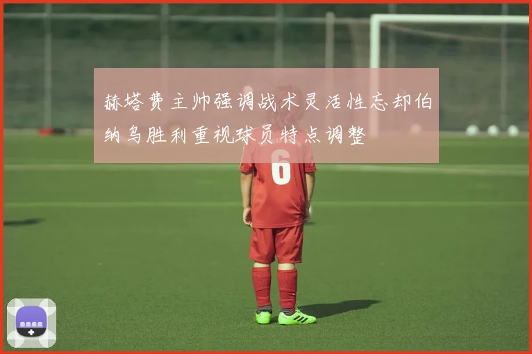 赫塔费主帅强调战术灵活性忘却伯纳乌胜利重视球员特点调整