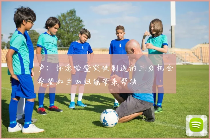 卢：怀念哈登突破制造的三分机会希望加兰回归能带来帮助