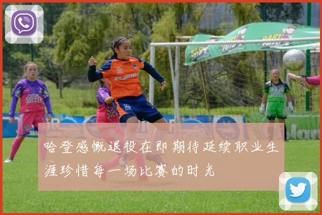 哈登感慨退役在即期待延续职业生涯珍惜每一场比赛的时光