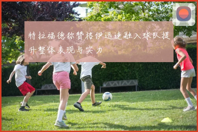 特拉福德称赞格伊迅速融入球队提升整体表现与实力