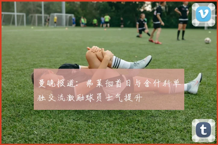 曼晚报道：弗莱彻首日与舍什科单独交流激励球员士气提升